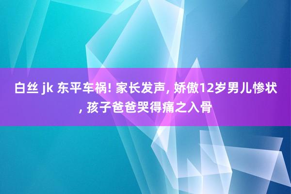 白丝 jk 东平车祸! 家长发声， 娇傲12岁男儿惨状， 孩子爸爸哭得痛之入骨