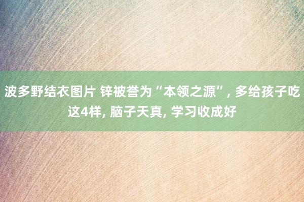 波多野结衣图片 锌被誉为“本领之源”， 多给孩子吃这4样， 脑子天真， 学习收成好