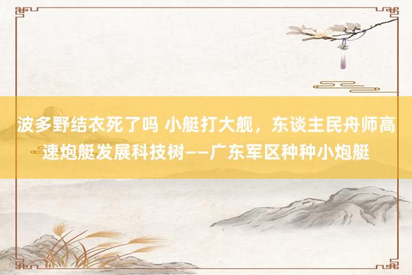 波多野结衣死了吗 小艇打大舰，东谈主民舟师高速炮艇发展科技树——广东军区种种小炮艇