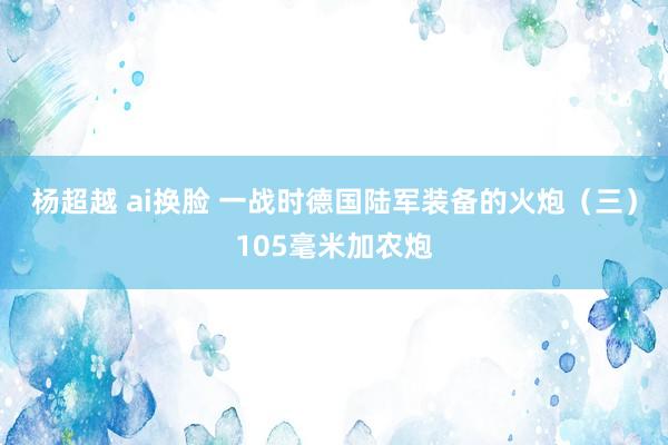 杨超越 ai换脸 一战时德国陆军装备的火炮（三）105毫米加农炮