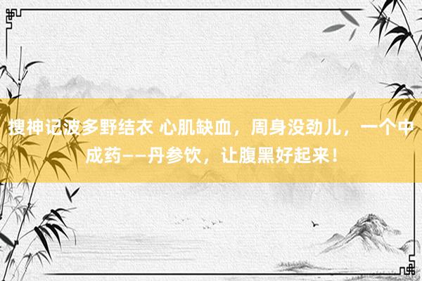 搜神记波多野结衣 心肌缺血，周身没劲儿，一个中成药——丹参饮，让腹黑好起来！