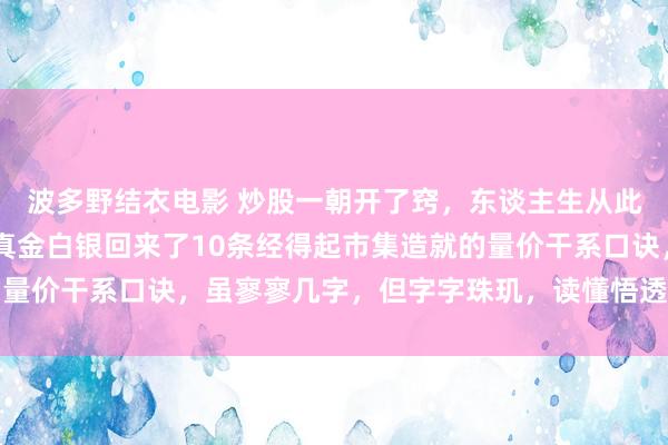 波多野结衣电影 炒股一朝开了窍，东谈主生从此开了挂，入市16年，真金白银回来了10条经得起市集造就的量价干系口诀，虽寥寥几字，但字字珠玑，读懂悟透少走几年弯路