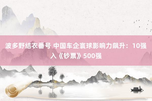 波多野结衣番号 中国车企寰球影响力飙升：10强入《钞票》500强