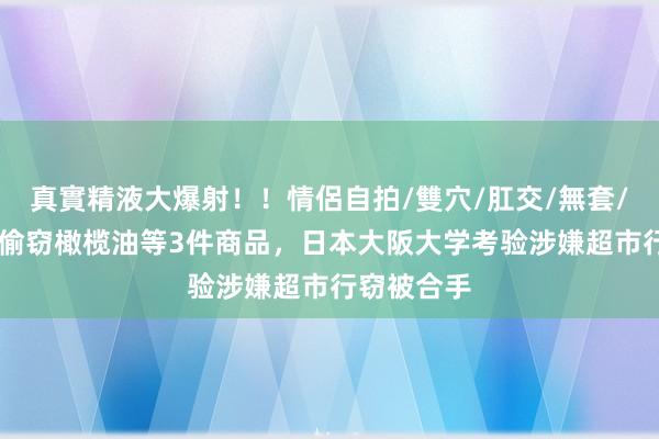 真實精液大爆射！！情侶自拍/雙穴/肛交/無套/大量噴精 偷窃橄榄油等3件商品，日本大阪大学考验涉嫌超市行窃被合手