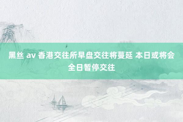 黑丝 av 香港交往所早盘交往将蔓延 本日或将会全日暂停交往