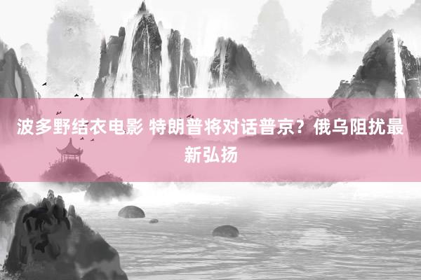 波多野结衣电影 特朗普将对话普京？俄乌阻扰最新弘扬