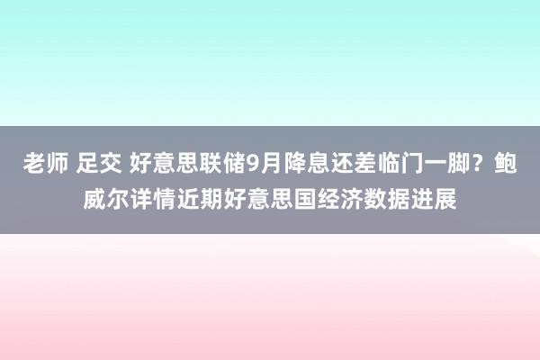 老师 足交 好意思联储9月降息还差临门一脚？鲍威尔详情近期好意思国经济数据进展