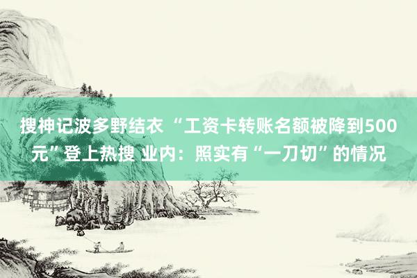 搜神记波多野结衣 “工资卡转账名额被降到500元”登上热搜 业内：照实有“一刀切”的情况