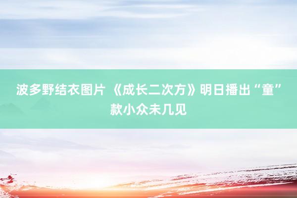 波多野结衣图片 《成长二次方》明日播出“童”款小众未几见