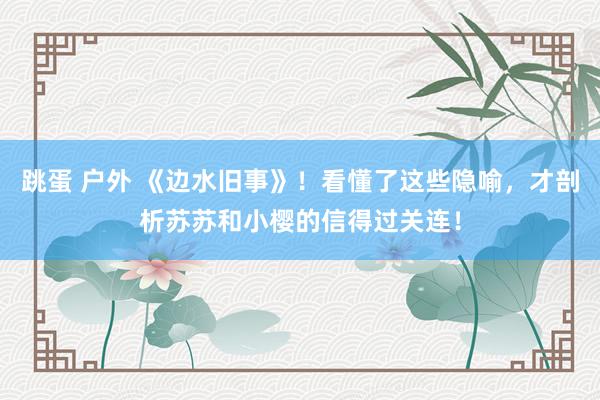 跳蛋 户外 《边水旧事》！看懂了这些隐喻，才剖析苏苏和小樱的信得过关连！