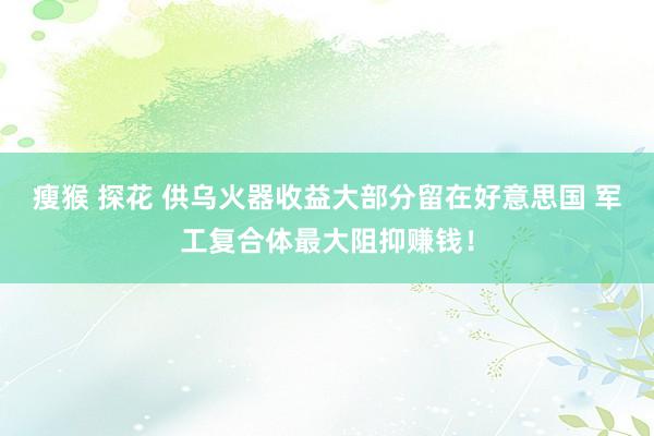 瘦猴 探花 供乌火器收益大部分留在好意思国 军工复合体最大阻抑赚钱！