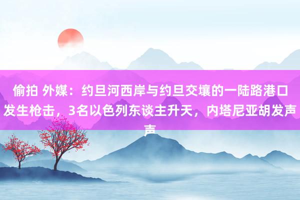 偷拍 外媒：约旦河西岸与约旦交壤的一陆路港口发生枪击，3名以色列东谈主升天，内塔尼亚胡发声