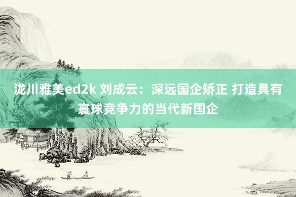 泷川雅美ed2k 刘成云：深远国企矫正 打造具有寰球竞争力的当代新国企