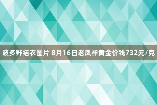 波多野结衣图片 8月16日老凤祥黄金价钱732元/克