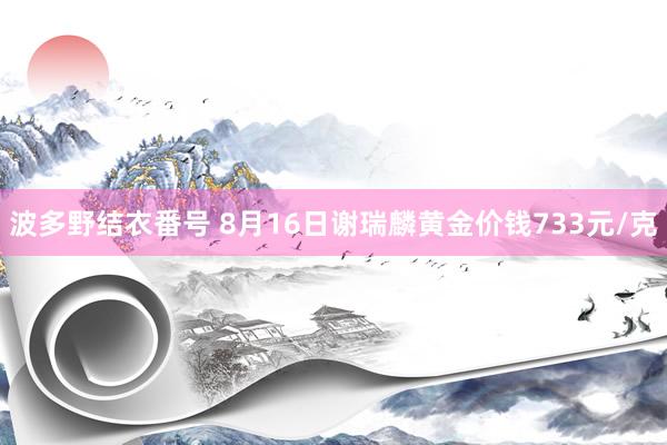 波多野结衣番号 8月16日谢瑞麟黄金价钱733元/克