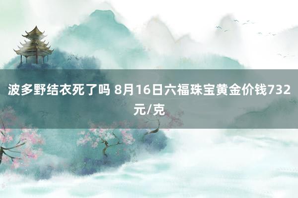 波多野结衣死了吗 8月16日六福珠宝黄金价钱732元/克