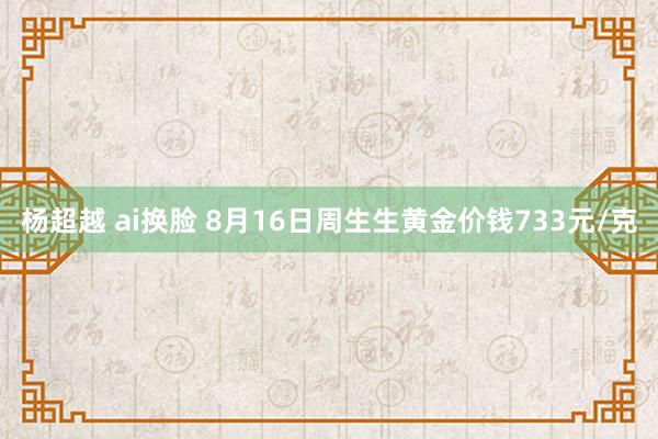 杨超越 ai换脸 8月16日周生生黄金价钱733元/克