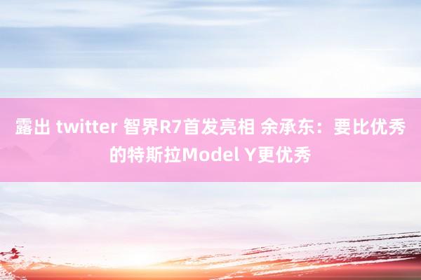 露出 twitter 智界R7首发亮相 余承东：要比优秀的特斯拉Model Y更优秀