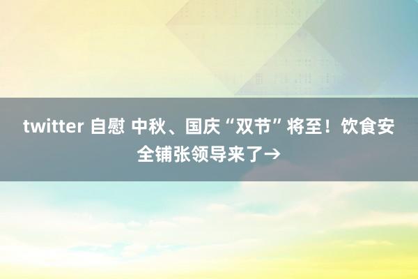 twitter 自慰 中秋、国庆“双节”将至！饮食安全铺张领导来了→