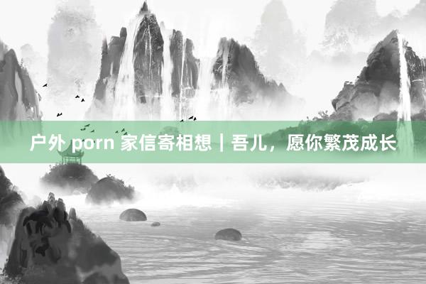 户外 porn 家信寄相想｜吾儿，愿你繁茂成长