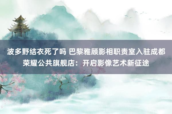 波多野结衣死了吗 巴黎雅顾影相职责室入驻成都荣耀公共旗舰店：开启影像艺术新征途