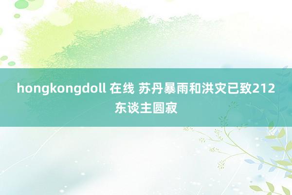 hongkongdoll 在线 苏丹暴雨和洪灾已致212东谈主圆寂