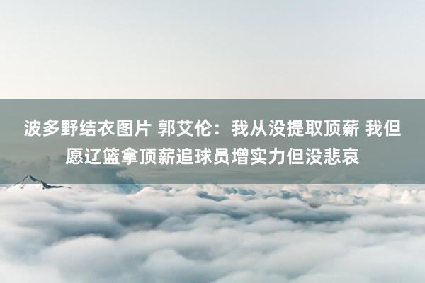 波多野结衣图片 郭艾伦：我从没提取顶薪 我但愿辽篮拿顶薪追球员增实力但没悲哀