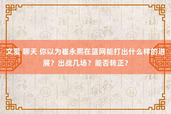 文爱 聊天 你以为崔永熙在篮网能打出什么样的进展？出战几场？能否转正？