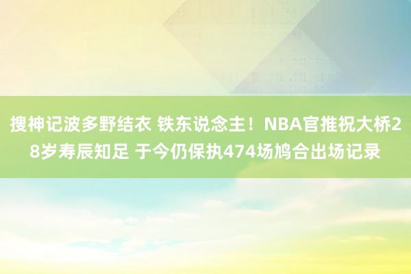 搜神记波多野结衣 铁东说念主！NBA官推祝大桥28岁寿辰知足 于今仍保执474场鸠合出场记录