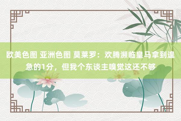 欧美色图 亚洲色图 莫莱罗：欢腾濒临皇马拿到遑急的1分，但我个东谈主嗅觉这还不够