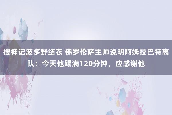 搜神记波多野结衣 佛罗伦萨主帅说明阿姆拉巴特离队：今天他踢满120分钟，应感谢他