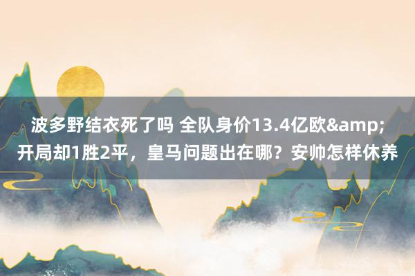 波多野结衣死了吗 全队身价13.4亿欧&开局却1胜2平，皇马问题出在哪？安帅怎样休养