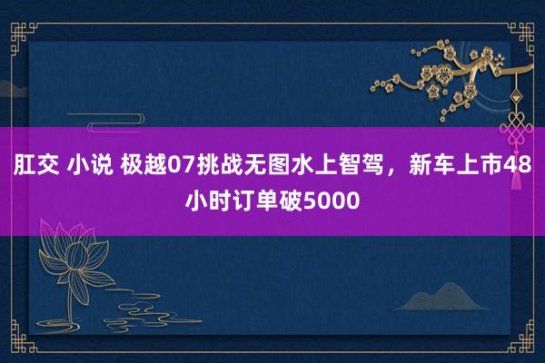 肛交 小说 极越07挑战无图水上智驾，新车上市48小时订单破5000