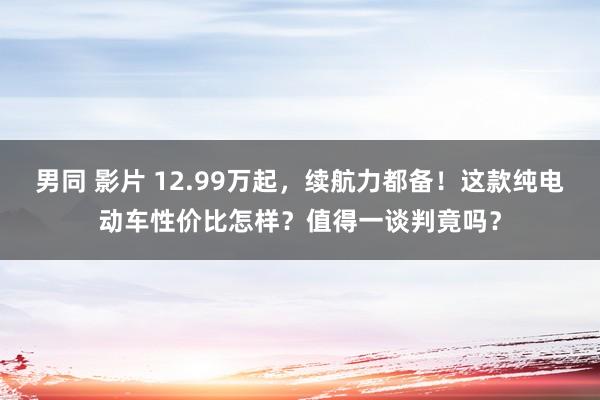 男同 影片 12.99万起，续航力都备！这款纯电动车性价比怎样？值得一谈判竟吗？