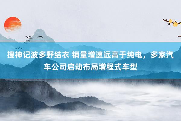 搜神记波多野结衣 销量增速远高于纯电，多家汽车公司启动布局增程式车型