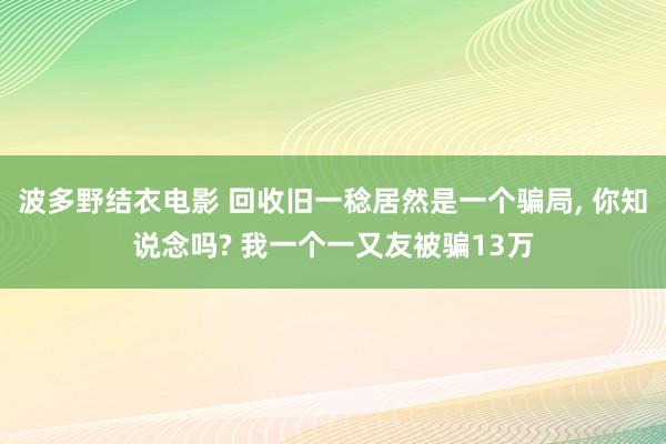 波多野结衣电影 回收旧一稔居然是一个骗局， 你知说念吗? 我一个一又友被骗13万