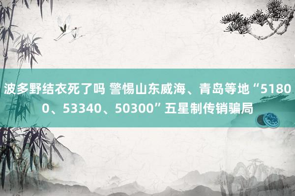 波多野结衣死了吗 警惕山东威海、青岛等地“51800、53340、50300”五星制传销骗局