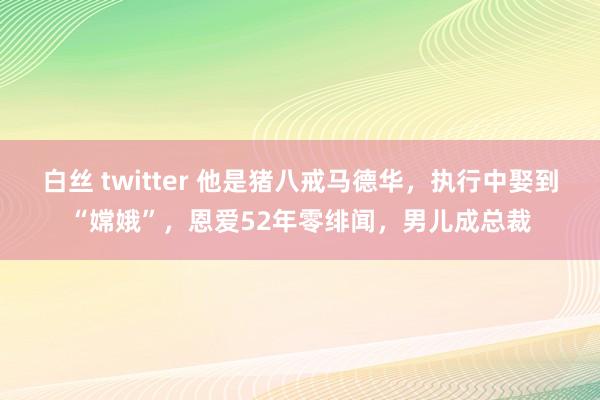 白丝 twitter 他是猪八戒马德华，执行中娶到“嫦娥”，恩爱52年零绯闻，男儿成总裁