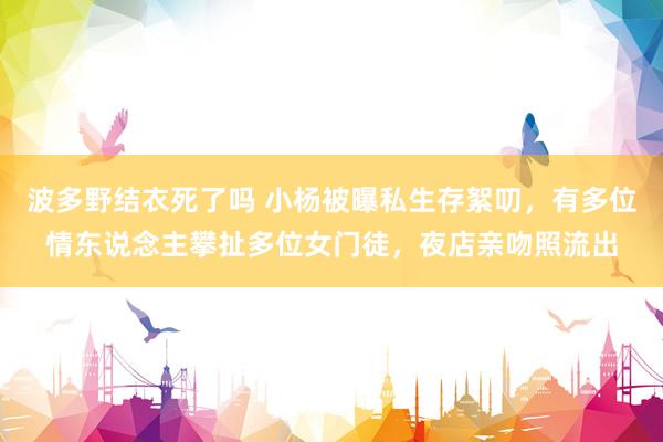 波多野结衣死了吗 小杨被曝私生存絮叨，有多位情东说念主攀扯多位女门徒，夜店亲吻照流出