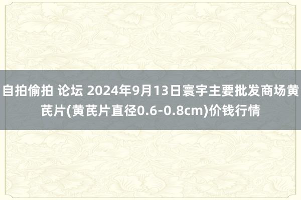 自拍偷拍 论坛 2024年9月13日寰宇主要批发商场黄芪片(黄芪片直径0.6-0.8cm)价钱行情