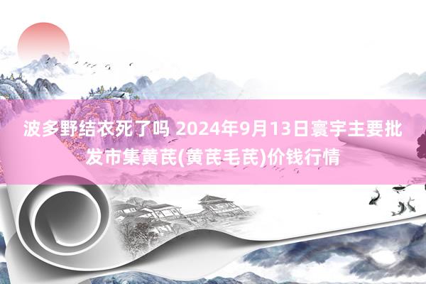 波多野结衣死了吗 2024年9月13日寰宇主要批发市集黄芪(黄芪毛芪)价钱行情