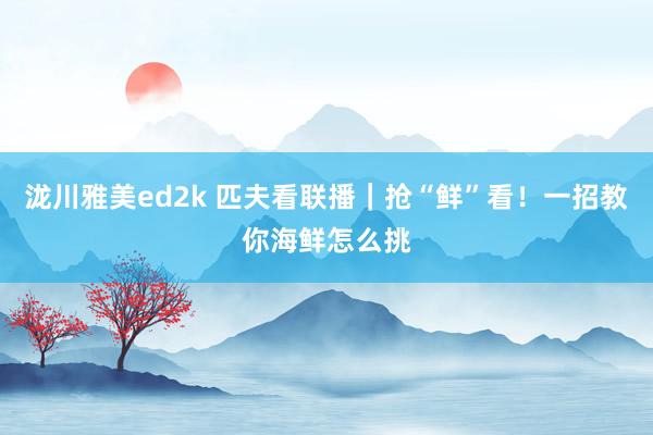 泷川雅美ed2k 匹夫看联播｜抢“鲜”看！一招教你海鲜怎么挑