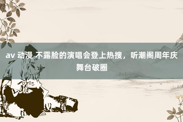 av 动漫 不露脸的演唱会登上热搜，听潮阁周年庆舞台破圈