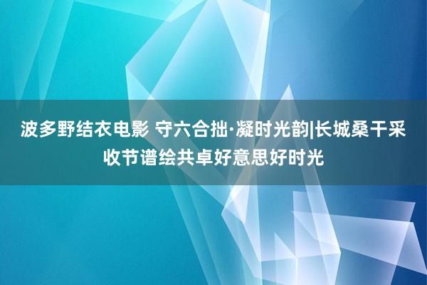 波多野结衣电影 守六合拙·凝时光韵|长城桑干采收节谱绘共卓好意思好时光