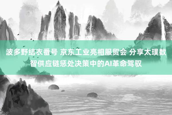 波多野结衣番号 京东工业亮相服贸会 分享太璞数智供应链惩处决策中的AI革命驾驭