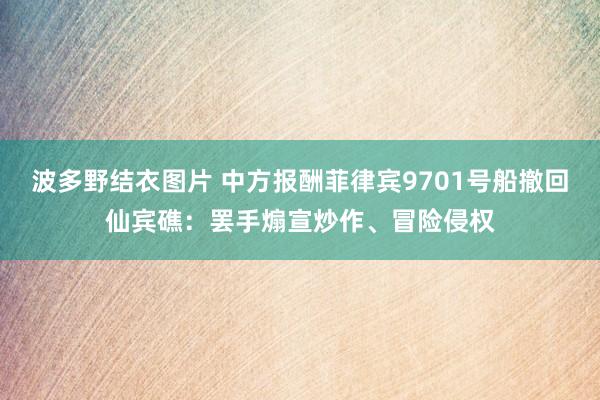 波多野结衣图片 中方报酬菲律宾9701号船撤回仙宾礁：罢手煽宣炒作、冒险侵权