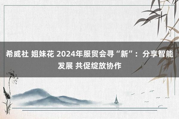 希威社 姐妹花 2024年服贸会寻“新”：分享智能发展 共促绽放协作