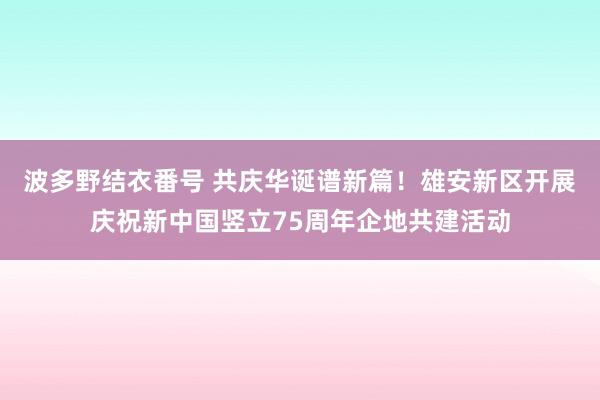 波多野结衣番号 共庆华诞谱新篇！雄安新区开展庆祝新中国竖立75周年企地共建活动