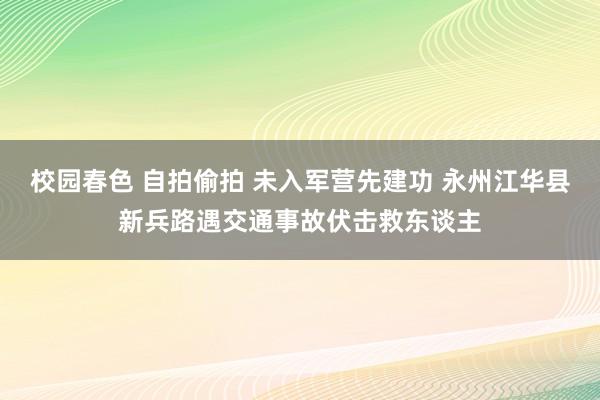 校园春色 自拍偷拍 未入军营先建功 永州江华县新兵路遇交通事故伏击救东谈主