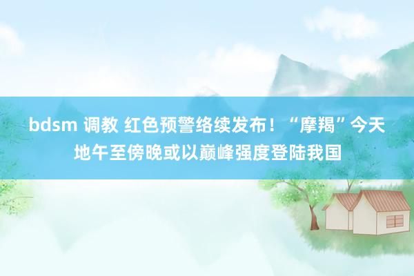 bdsm 调教 红色预警络续发布！“摩羯”今天地午至傍晚或以巅峰强度登陆我国